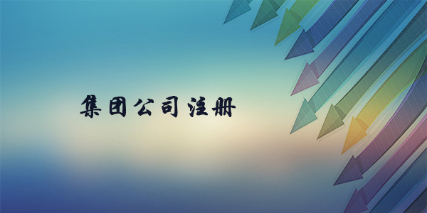 注冊集團公司需要什么條件？注冊集團公司要多久